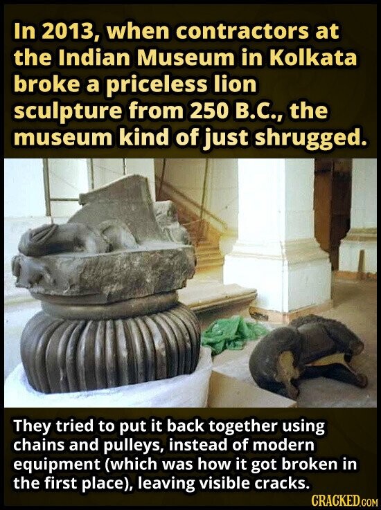 In 2013, when contractors at the Indian Museum in Kolkata broke a priceless lion sculpture from 250 В.С., the museum kind of just shrugged. They tried to put it back together using chains and pulleys, instead of modern equipment (which was how it got broken in the first place), leaving visible cracks. CRACKED.COM