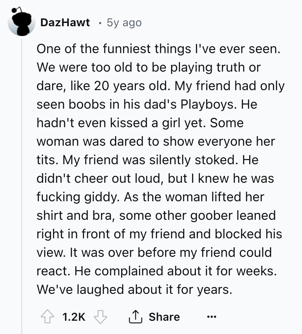 DazHawt 5y ago One of the funniest things I've ever seen. We were too old to be playing truth or dare, like 20 years old. My friend had only seen boobs in his dad's Playboys. Не hadn't even kissed a girl yet. Some woman was dared to show everyone her tits. My friend was silently stoked. Не didn't cheer out loud, but I knew he was fucking giddy. As the woman lifted her shirt and bra, some other goober leaned right in front of my friend and blocked his view. It was over before my friend could react. Не complained 
