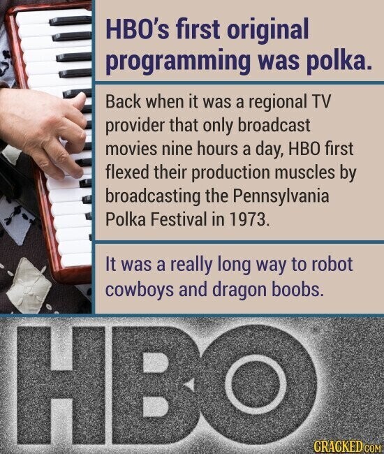 HBO's first original programming was polka. Back when it was a regional TV provider that only broadcast movies nine hours a day, HBO first flexed their production muscles by broadcasting the Pennsylvania Polka Festival in 1973. It was a really long way to robot cowboys and dragon boobs. HBO CRACKED COM