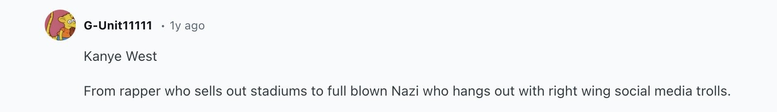 G-Unit11111 1y ago Kanye West From rapper who sells out stadiums to full blown Nazi who hangs out with right wing social media trolls.