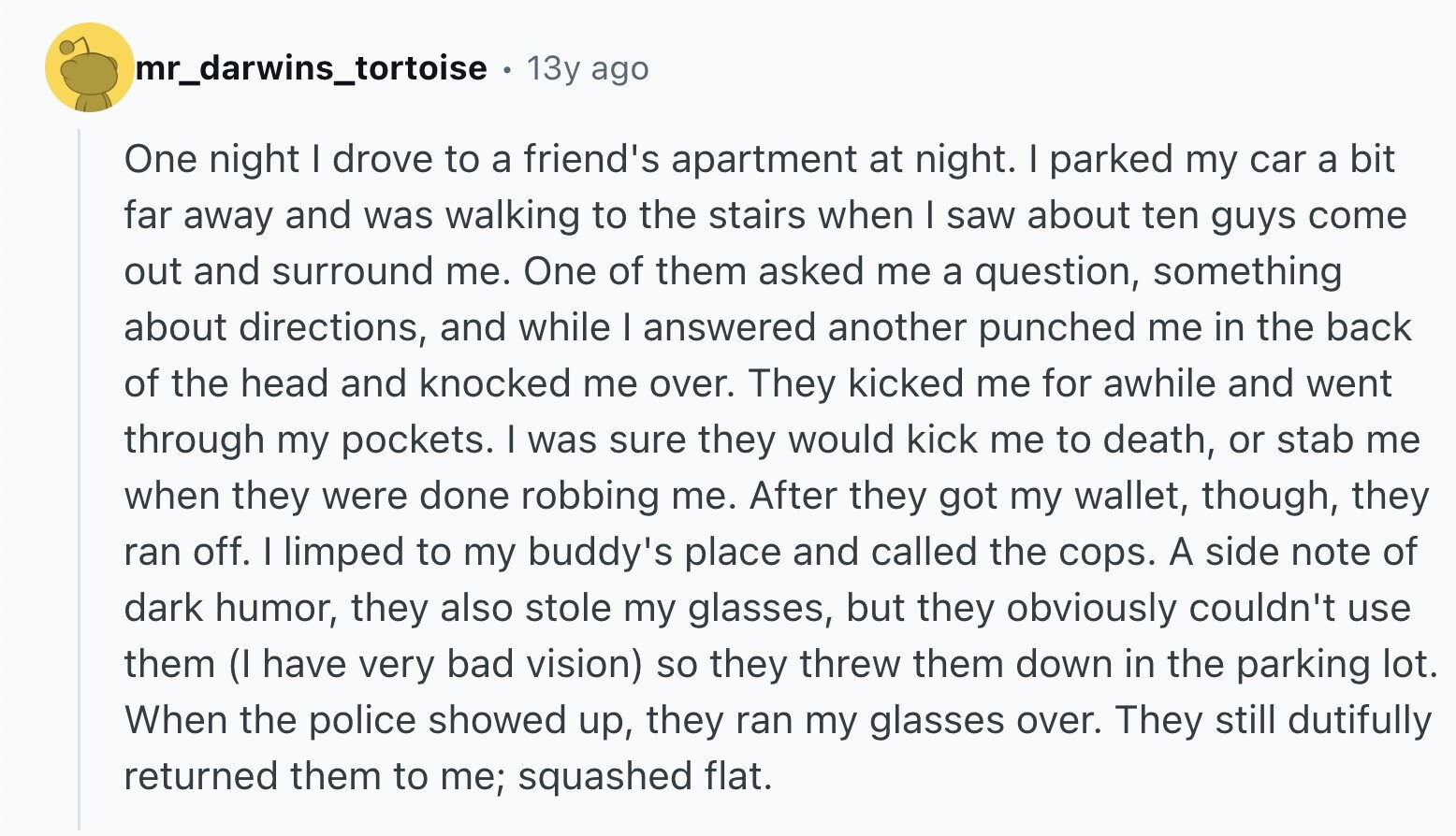 mr_darwins_tortoise a 13y ago One night I drove to a friend's apartment at night. I parked my car a bit far away and was walking to the stairs when I saw about ten guys come out and surround me. One of them asked me a question, something about directions, and while I answered another punched me in the back of the head and knocked me over. They kicked me for awhile and went through my pockets. I was sure they would kick me to death, or stab me when they were done robbing me. After they got my wallet, though,