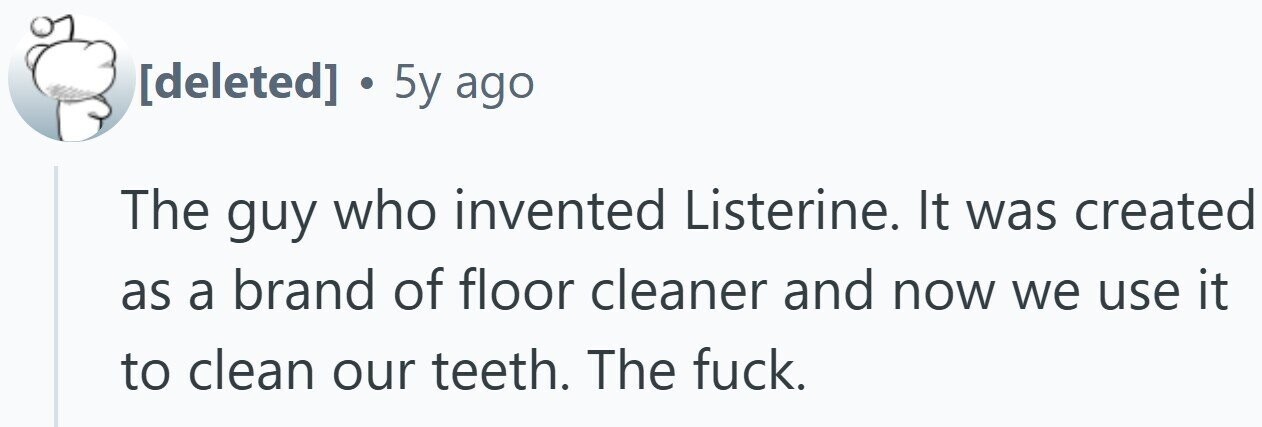 . 5y ago The guy who invented Listerine. It was created as a brand of floor cleaner and now we use it to clean our teeth. The fuck.