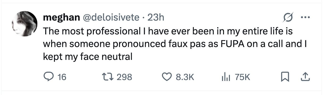 meghan @deloisivete . 23h ... The most professional I have ever been in my entire life is when someone pronounced faux pas as FUPA on a call and I kept my face neutral 16 298 8.3K 75K
