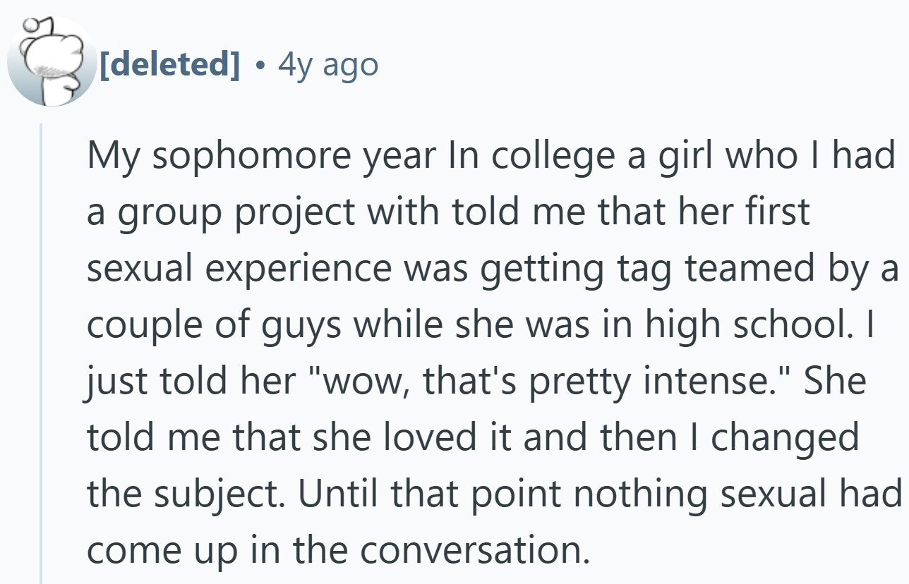 4y ago My sophomore year In college a girl who I had a group project with told me that her first sexual experience was getting tag teamed by a couple of guys while she was in high school. I just told her wow, that's pretty intense. She told me that she loved it and then I changed the subject. Until that point nothing sexual had come up in the conversation.
