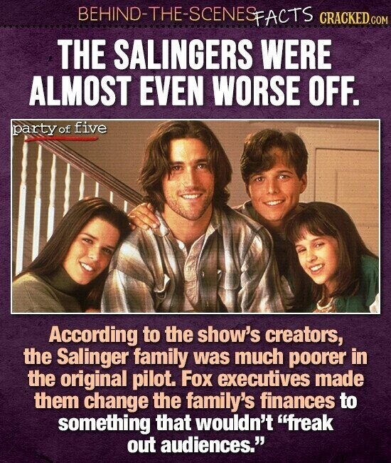 BEHIND-THE-SCENES FACTS CRACKED.COM THE SALINGERS WERE ALMOST EVEN WORSE OFF. party of five According to the show's creators, the Salinger family was much poorer in the original pilot. Fox executives made them change the family's finances to something that wouldn't freak out audiences.
