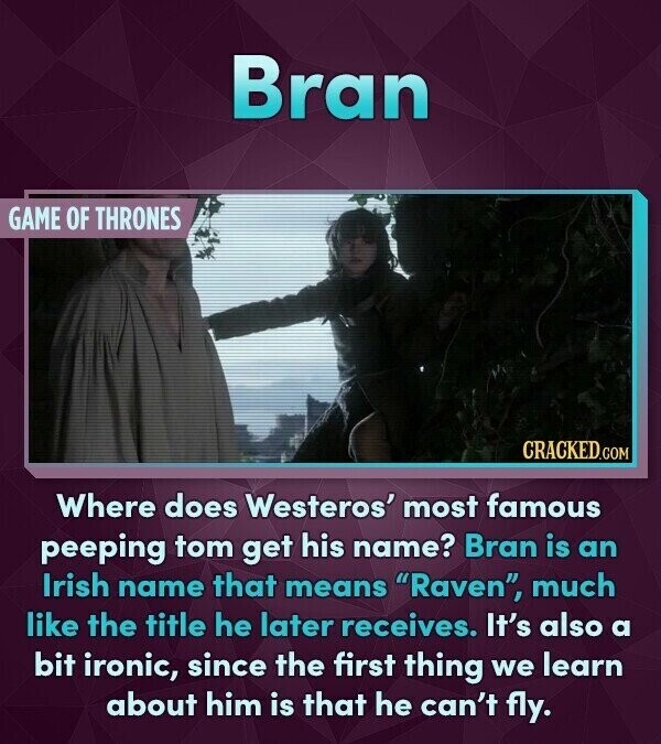 Bran GAME OF THRONES CRACKED.COM Where does Westeros' most famous peeping tom get his name? Bran is an Irish name that means Raven, much like the title he later receives. It's also a bit ironic, since the first thing we learn about him is that he can't fly.