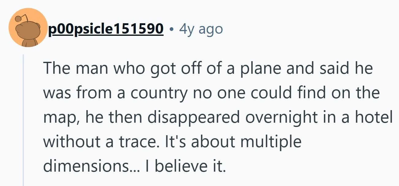 p00psicle151590 . 4y ago The man who got off of a plane and said he was from a country no one could find on the map, he then disappeared overnight in a hotel without a trace. It's about multiple dimensions... I believe it. 