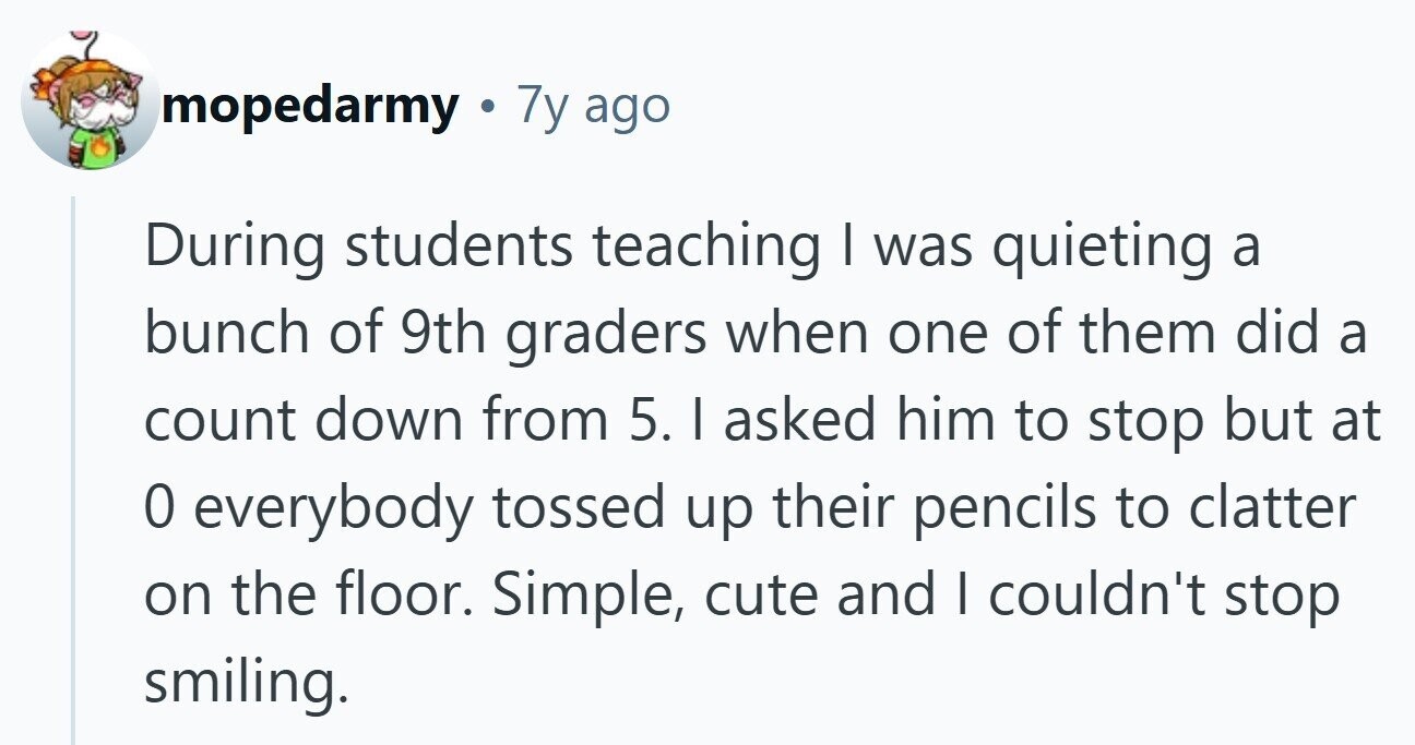 mopedarmy . 7y ago During students teaching I was quieting a bunch of 9th graders when one of them did a count down from 5. I asked him to stop but at 0 everybody tossed up their pencils to clatter on the floor. Simple, cute and I couldn't stop smiling. 