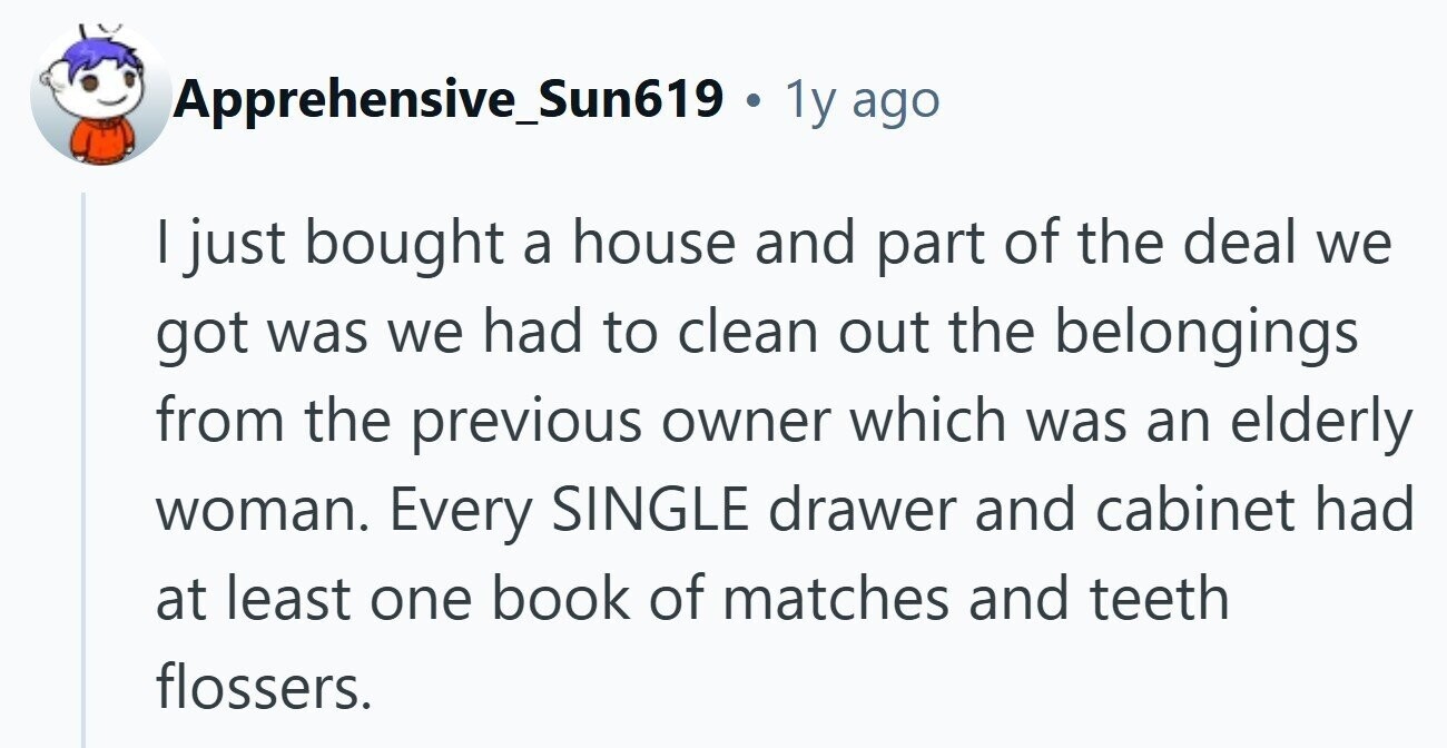 Apprehensive_Sun619 . 1y ago I just bought a house and part of the deal we got was we had to clean out the belongings from the previous owner which was an elderly woman. Every SINGLE drawer and cabinet had at least one book of matches and teeth flossers. 