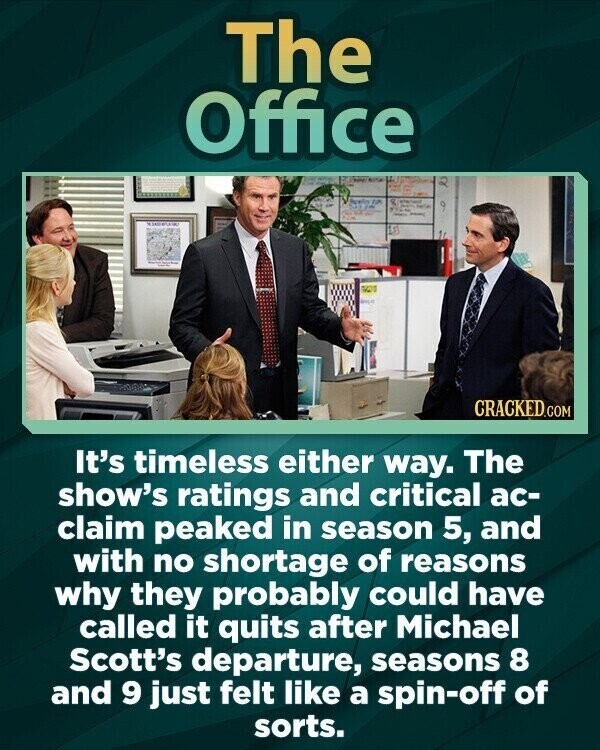 The Office CRACKED.COM It's timeless either way. The show's ratings and critical ac- claim peaked in season 5, and with no shortage of reasons why they probably could have called it quits after Michael Scott's departure, seasons 8 and 9 just felt like a spin-off of sorts.