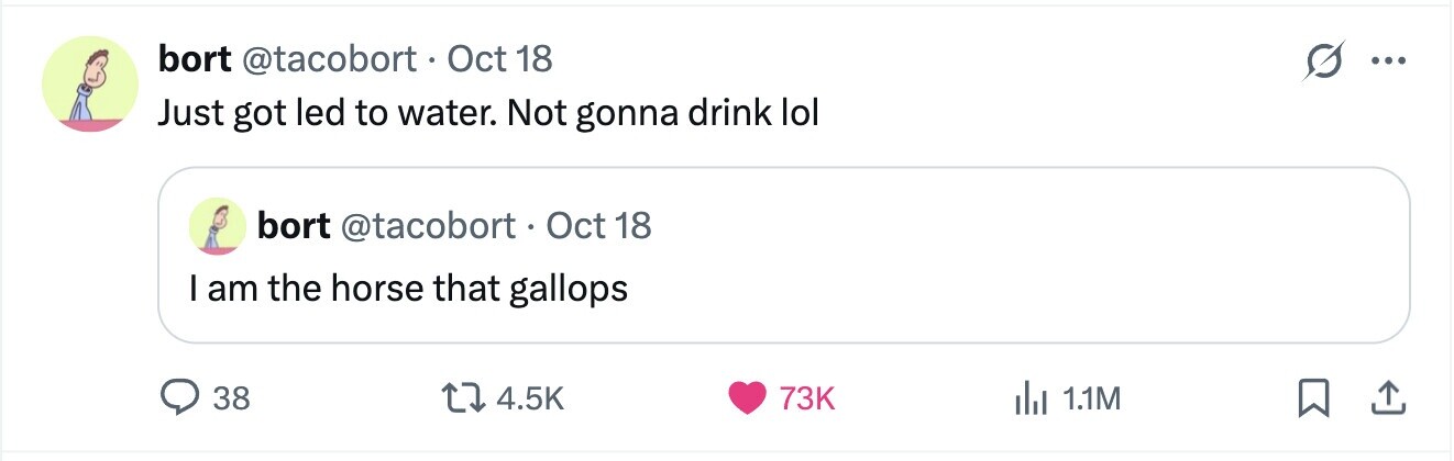 bort @tacobort. Oct 18 ... Just got led to water. Not gonna drink lol bort @tacobort O tc 1 18 I am the horse that gallops 38 4.5K 73K del 1.1M