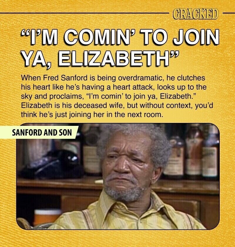 CRACKED I'M COMIN' TO JOIN YA, ELIZABETH When Fred Sanford is being overdramatic, he clutches his heart like he's having a heart attack, looks up to the sky and proclaims, I'm comin' to join ya, Elizabeth. Elizabeth is his deceased wife, but without context, you'd think he's just joining her in the next room. SANFORD AND SON