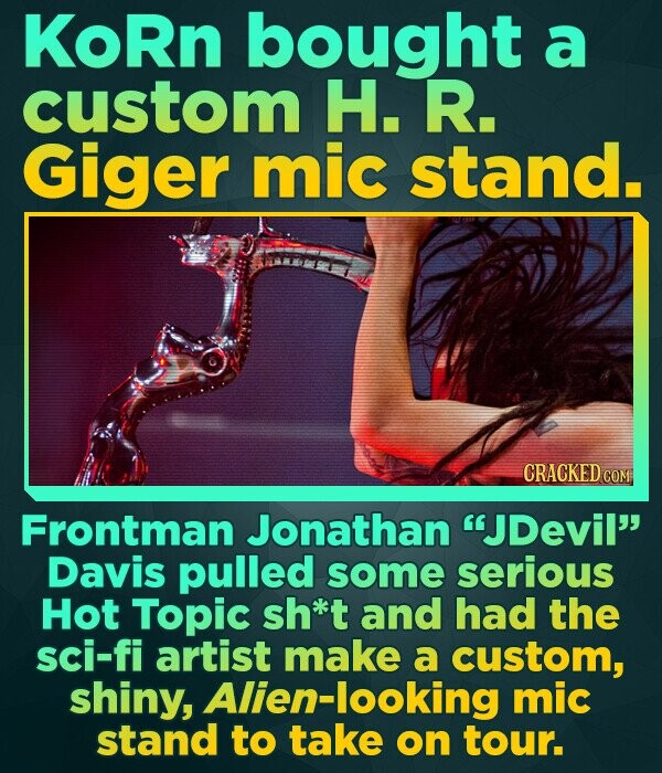 KoRn bought a custom H. R. Giger mic stand. CRACKED COM Frontman Jonathan JDevil Davis pulled some serious Hot Topic sh*t and had the sci-fi artist