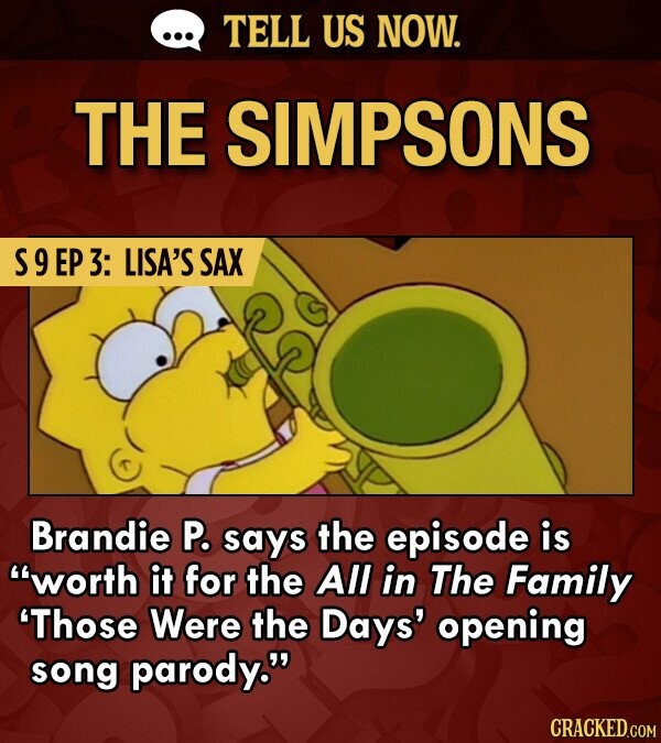 TELL US NOW. THE SIMPSONS S9EP 3: LISA'S SAX Brandie P. says the episode is worth it for the All in The Family 'Those Were the Days' opening song parody. CRACKED.COM
