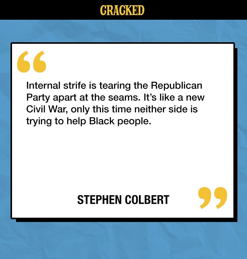 CRACKED Internal strife is tearing the Republican Party apart at the seams. It's like a new Civil War, only this time neither side is trying to help Black people. STEPHEN COLBERT 