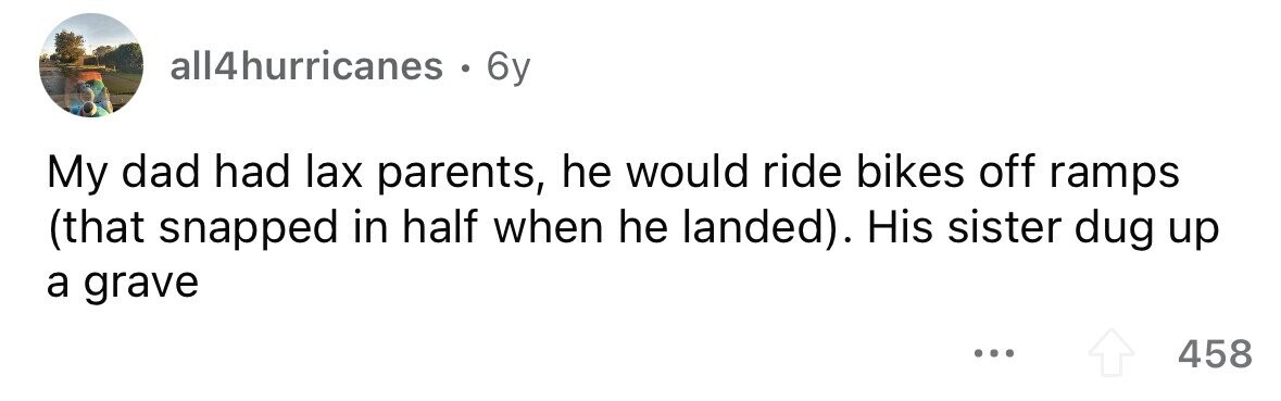 all4hurricanes . 6y My dad had lax parents, he would ride bikes off ramps (that snapped in half when he landed). His sister dug up a grave .. 458