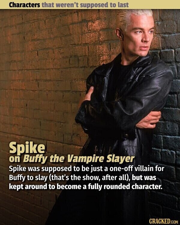 Characters that weren't supposed to last Spike on Buffy the Vampire Slayer Spike was supposed to be just a one-off villain for Buffy to slay (that's the show, after all), but was kept around to become a fully rounded character. CRACKED.COM
