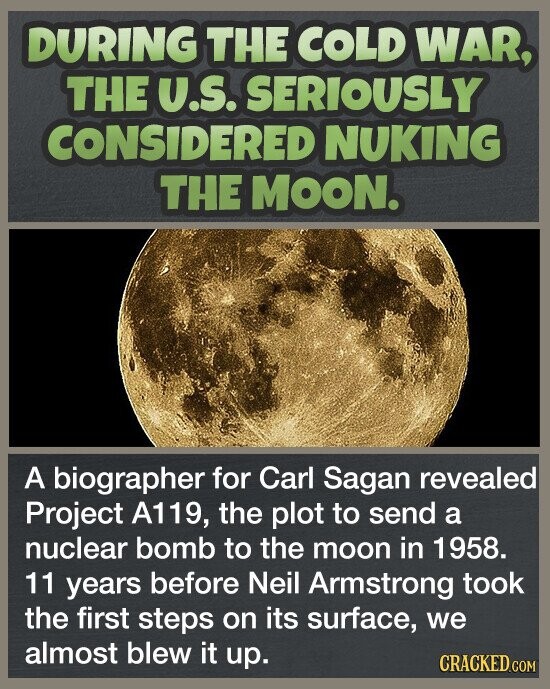 DURING THE COLD WAR, THE U.S. SERIOUSLY CONSIDERED NUKING THE MOON. A biographer for Carl Sagan revealed Project A119, the plot to send a nuclear bomb to the moon in 1958. 11 years before Neil Armstrong took the first steps on its surface, we almost blew it up. CRACKED.COM