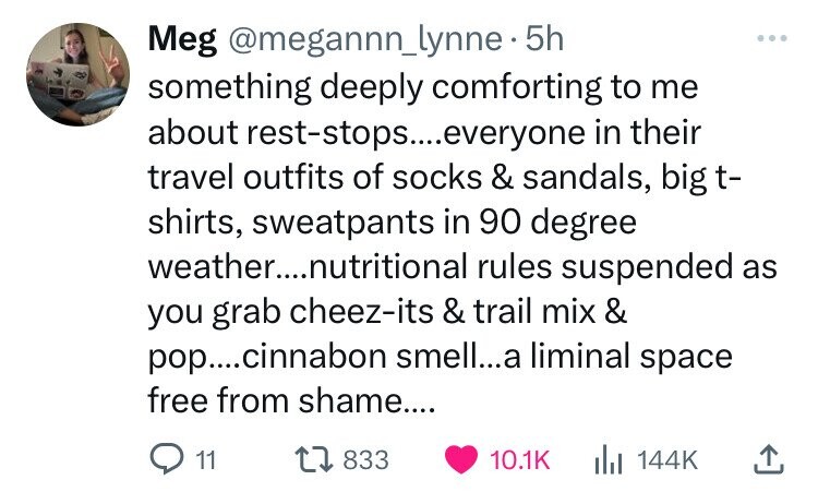Meg @megannn_lynne. 5h ... something deeply comforting to me about rest-stops.....everyone in their travel outfits of socks & sandals, big t- shirts, sweatpants in 90 degree weather....nutritional rules suspended as you grab cheez-its & trail mix & pop....cinnabon smell...a liminal space free from shame.... 11 833 10.1K 144K