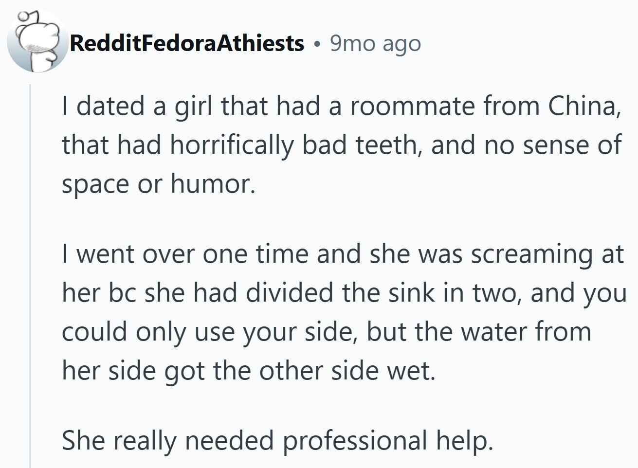 RedditFedoraAthiests 9mo ago I dated a girl that had a roommate from China, that had horrifically bad teeth, and no sense of space or humor. I went over one time and she was screaming at her bc she had divided the sink in two, and you could only use your side, but the water from her side got the other side wet. She really needed professional help.