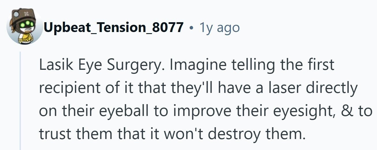 Upbeat_Tension_8077 . 1y ago Lasik Eye Surgery. Imagine telling the first recipient of it that they'll have a laser directly on their eyeball to improve their eyesight, & to trust them that it won't destroy them.