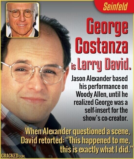 Seinfeld George Costanza is Larry David. Jason Alexander based his performance on Woody Allen, until he realized George was a self-insert for the show's co-creator. When Alexander questioned a scene, David retorted: This happened to me, this is exactly what I did. CRACKED.COM