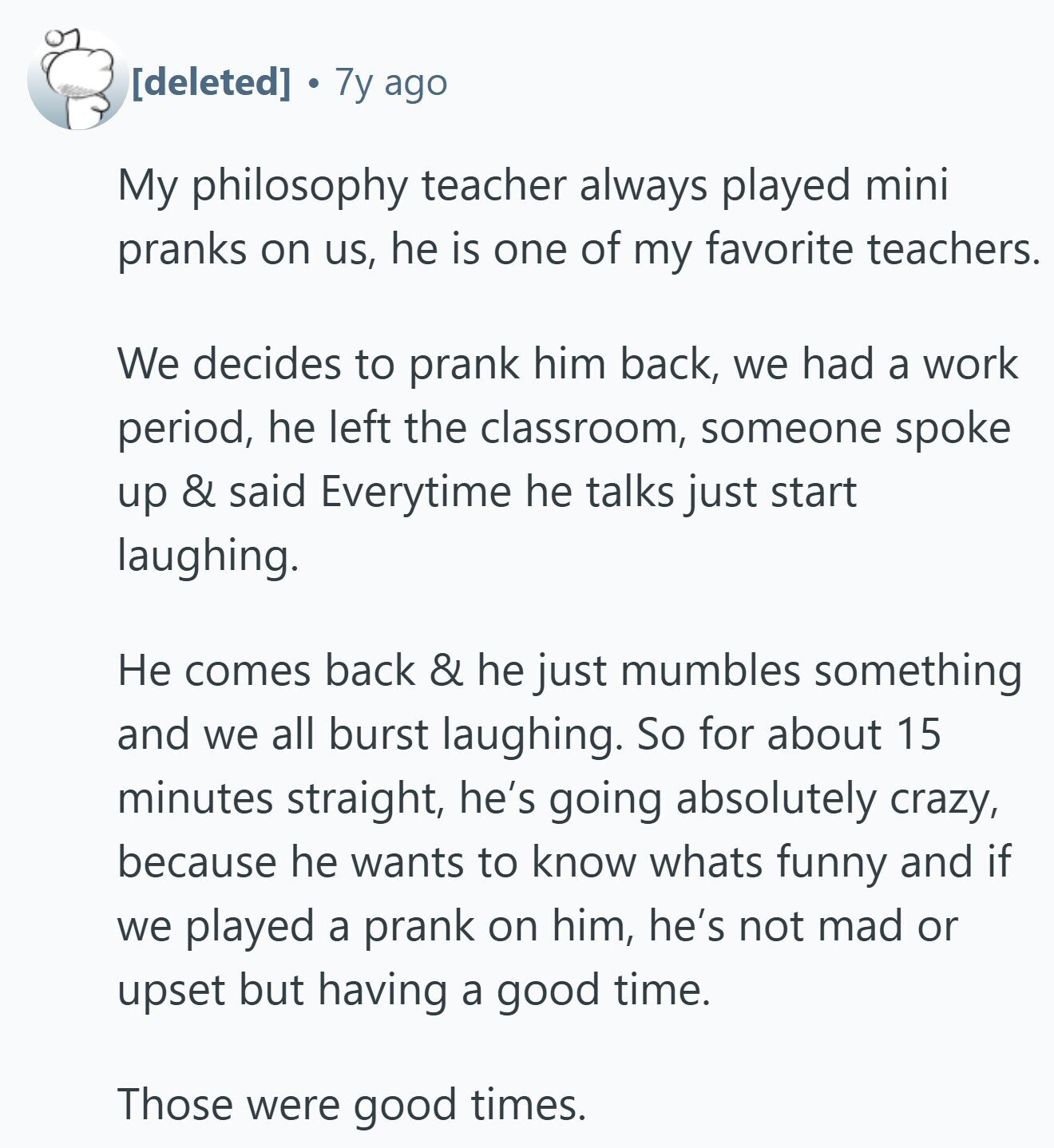  7y ago My philosophy teacher always played mini pranks on us, he is one of my favorite teachers. We decides to prank him back, we had a work period, he left the classroom, someone spoke up & said Everytime he talks just start laughing. Не comes back & he just mumbles something and we all burst laughing. So for about 15 minutes straight, he's going absolutely crazy, because he wants to know whats funny and if we played a prank on him, he's not mad or upset but having a good time. Those were good times. 