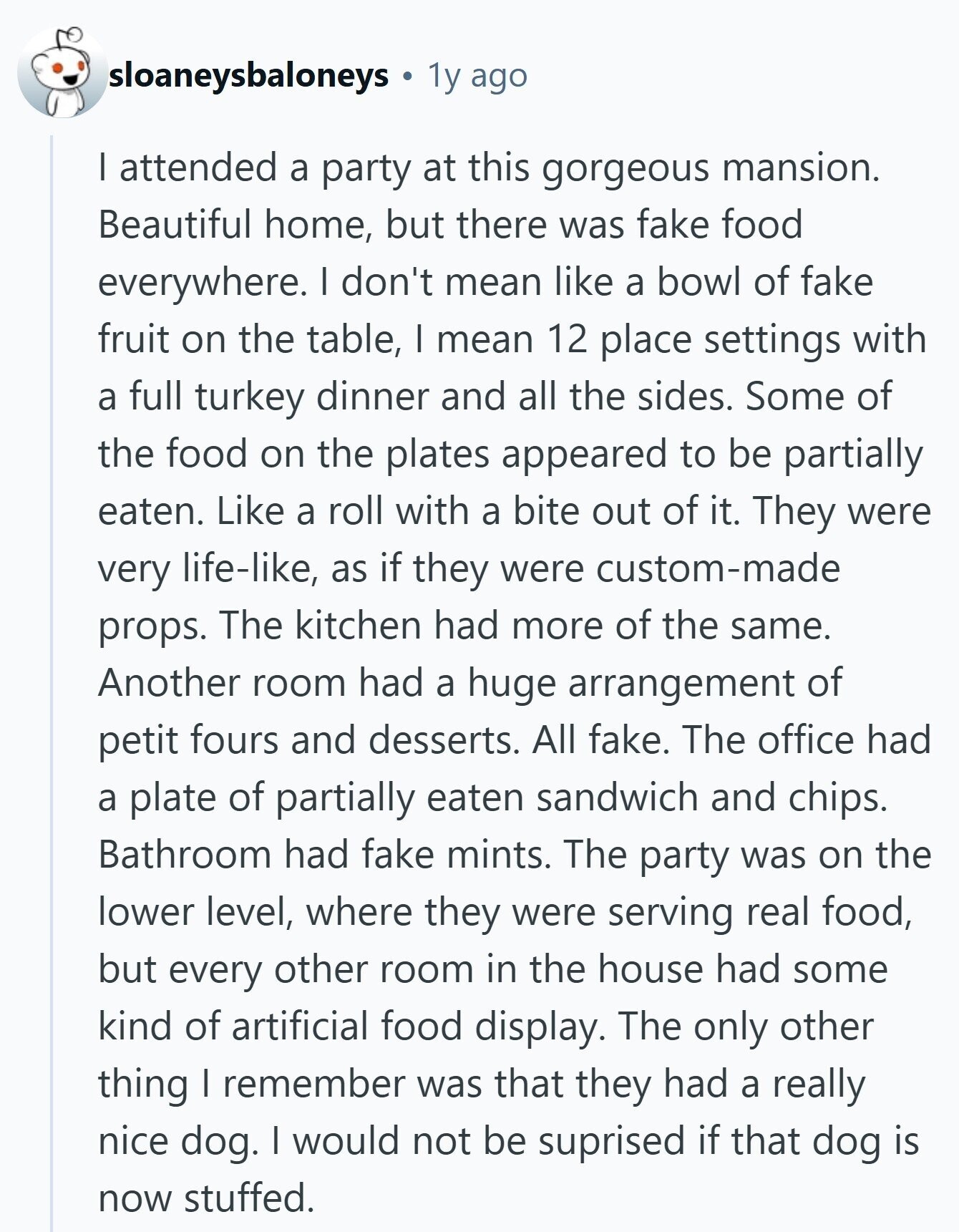 sloaneysbaloneys 1y ago I attended a party at this gorgeous mansion. Beautiful home, but there was fake food everywhere. I don't mean like a bowl of fake fruit on the table, I mean 12 place settings with a full turkey dinner and all the sides. Some of the food on the plates appeared to be partially eaten. Like a roll with a bite out of it. They were very life-like, as if they were custom-made props. The kitchen had more of the same. Another room had a huge arrangement of petit fours and desserts. All fake. The office had a 