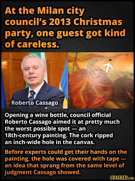 At the Milan city council's 2013 Christmas party, one guest got kind of careless. Roberto Cassago Opening a wine bottle, council official Roberto Cassago aimed it at pretty much the worst possible spot - an 18th-century painting. The cork ripped an inch-wide hole in the canvas. Before experts could get their hands on the painting, the hole was covered with tape- an idea that sprang from the same level of judgment Cassago showed. CRACKED.COM