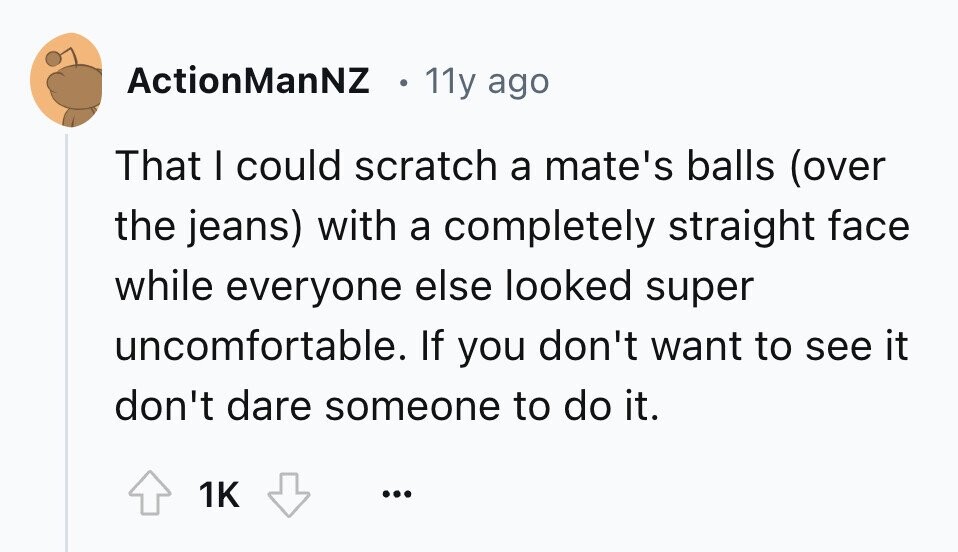 ActionManNZ 11y ago That I could scratch a mate's balls (over the jeans) with a completely straight face while everyone else looked super uncomfortable. If you don't want to see it don't dare someone to do it. 1K ... 