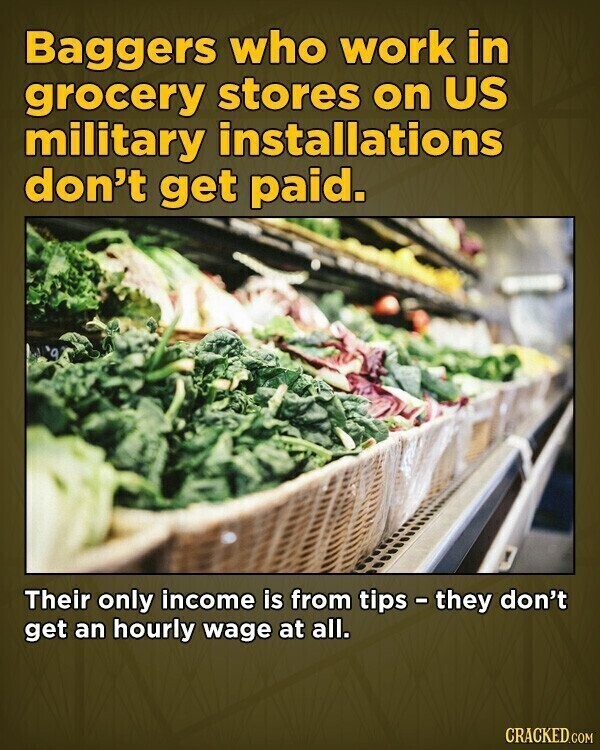 Baggers who work in grocery stores on US military installations don't get paid. Their only income is from tips - they don't get an hourly wage at all. CRACKED.COM