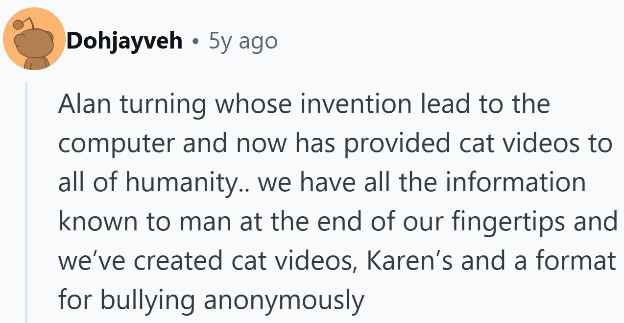 Dohjayveh . 5y ago Alan turning whose invention lead to the computer and now has provided cat videos to all of humanity.. we have all the information known to man at the end of our fingertips and we've created cat videos, Karen's and a format for bullying anonymously