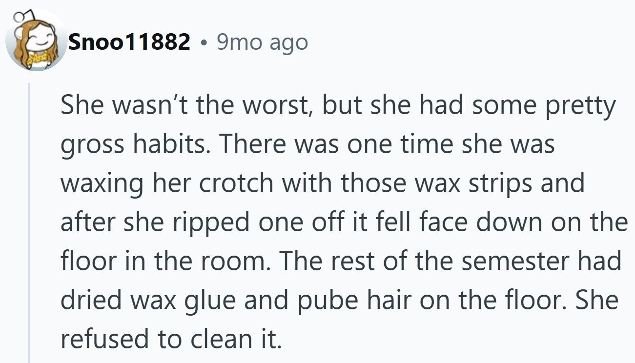 Snoo11882 . 9mo ago She wasn't the worst, but she had some pretty gross habits. There was one time she was waxing her crotch with those wax strips and after she ripped one off it fell face down on the floor in the room. The rest of the semester had dried wax glue and pube hair on the floor. She refused to clean it.