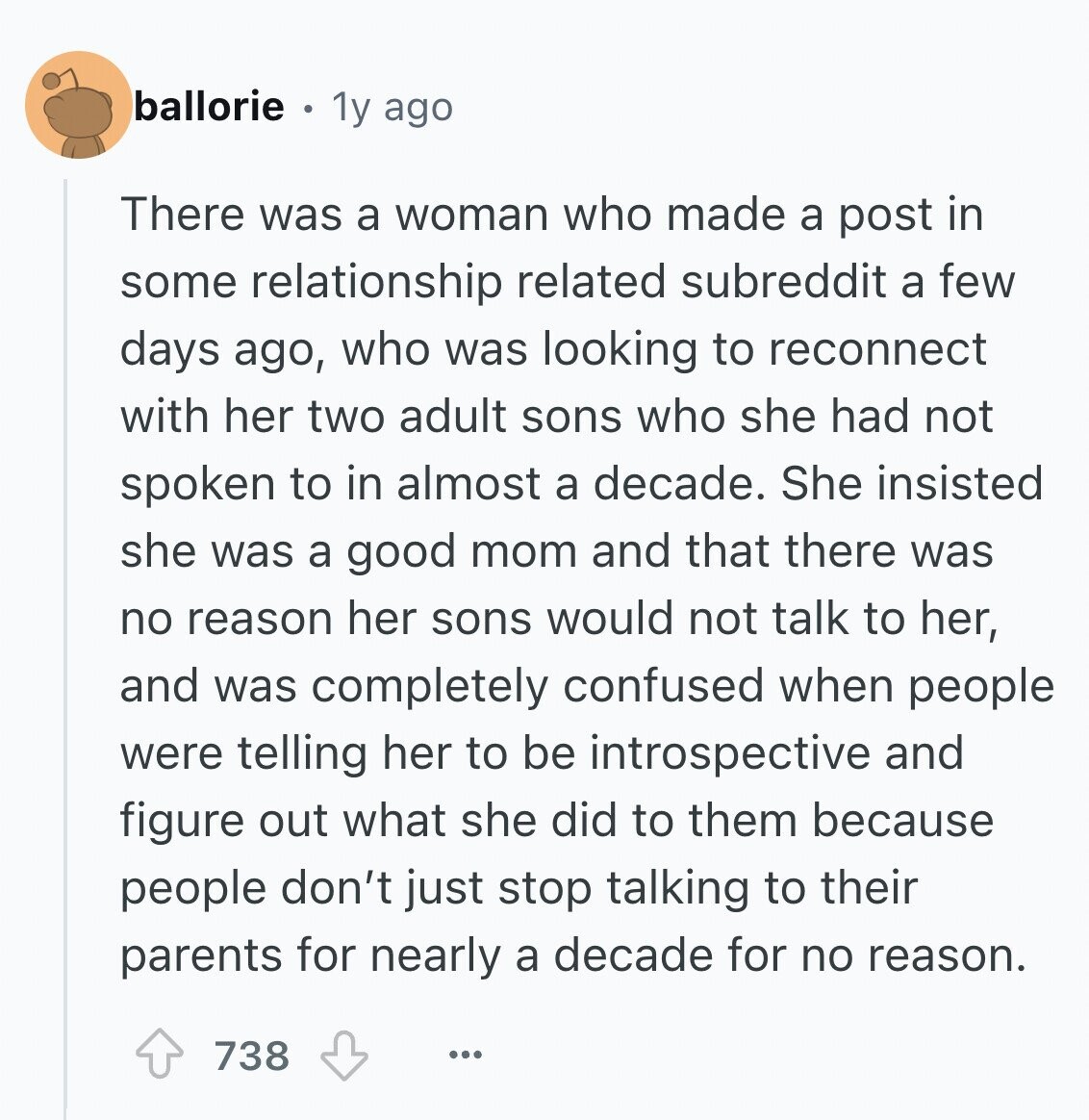 ballorie 1y ago There was a woman who made a post in some relationship related subreddit a few days ago, who was looking to reconnect with her two adult sons who she had not spoken to in almost a decade. She insisted she was a good mom and that there was no reason her sons would not talk to her, and was completely confused when people were telling her to be introspective and figure out what she did to them because people don't just stop talking to their parents for nearly a decade for no reason. 738 ...