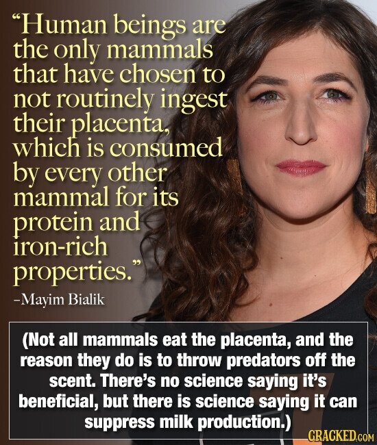 Human beings are the only mammals that have chosen to not routinely ingest their placenta, which is consumed by every other mammal for its protein and iron-rich properties. -Mayim Bialik (Not all mammals eat the placenta, and the reason they do is to throw predators off the scent. There's no science saying it's beneficial, but there is science saying it can suppress milk production.) CRACKED.COM