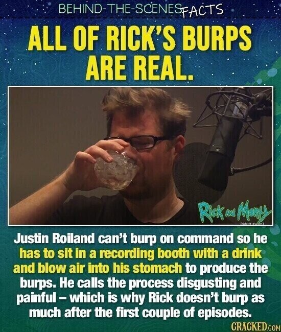 BEHIND-THE-SCENESFACTS ALL OF RICK'S BURPS ARE REAL. Rick Many Endult استنسع Justin Roiland can't burp on command so he has to sit in a recording booth with a drink and blow air into his stomach to produce the burps. Не calls the process disgusting and painful-which is why Rick doesn't burp as much after the first couple of episodes. CRACKED.COM