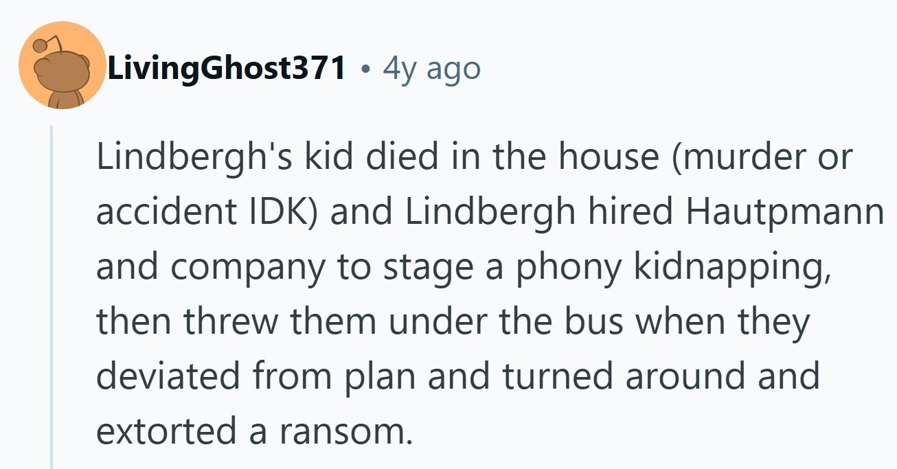 LivingGhost371 . . 4y ago Lindbergh's kid died in the house (murder or accident IDK) and Lindbergh hired Hautpmann and company to stage a phony kidnapping, then threw them under the bus when they deviated from plan and turned around and extorted a ransom. 