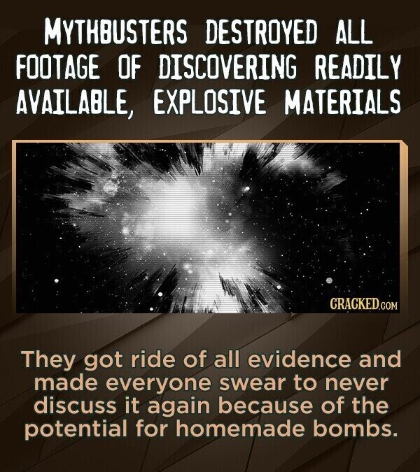 MYTHBUSTERS DESTROYED ALL FOOTAGE OF DISCOVERING READILY AVAILABLE, EXPLOSIVE MATERIALS CRACKED.COM They got ride of all evidence and made everyone swear to never discuss it again because of the potential for homemade bombs.