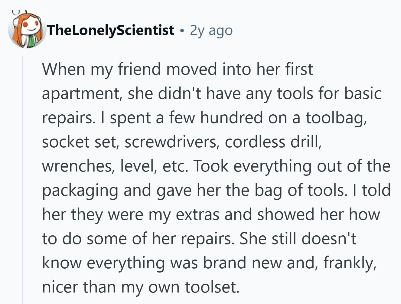 TheLonelyScientist 2y ago When my friend moved into her first apartment, she didn't have any tools for basic repairs. I spent a few hundred on a toolbag, socket set, screwdrivers, cordless drill, wrenches, level, etc. Took everything out of the packaging and gave her the bag of tools. I told her they were my extras and showed her how to do some of her repairs. She still doesn't know everything was brand new and, frankly, nicer than my own toolset. 