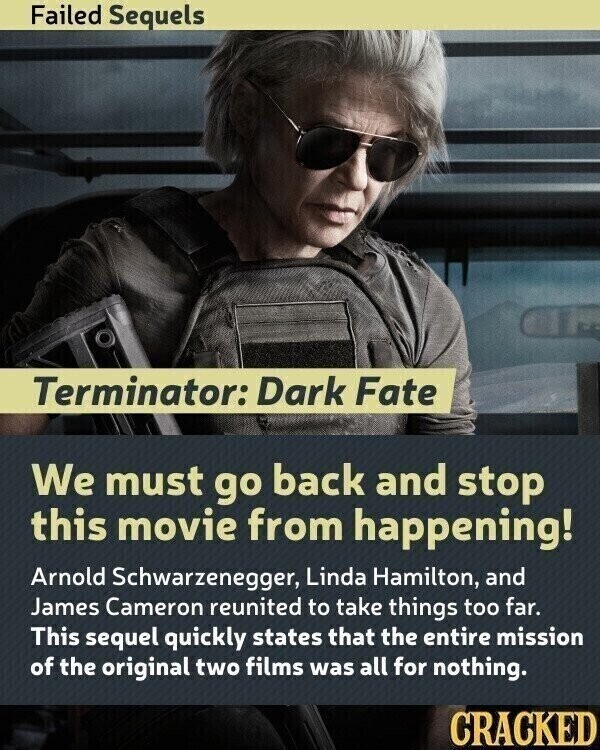 Failed Sequels Terminator: Dark Fate We must go back and stop this movie from happening! Arnold Schwarzenegger, Linda Hamilton, and James Cameron reunited to take things too far. This sequel quickly states that the entire mission of the original two films was all for nothing. CRACKED
