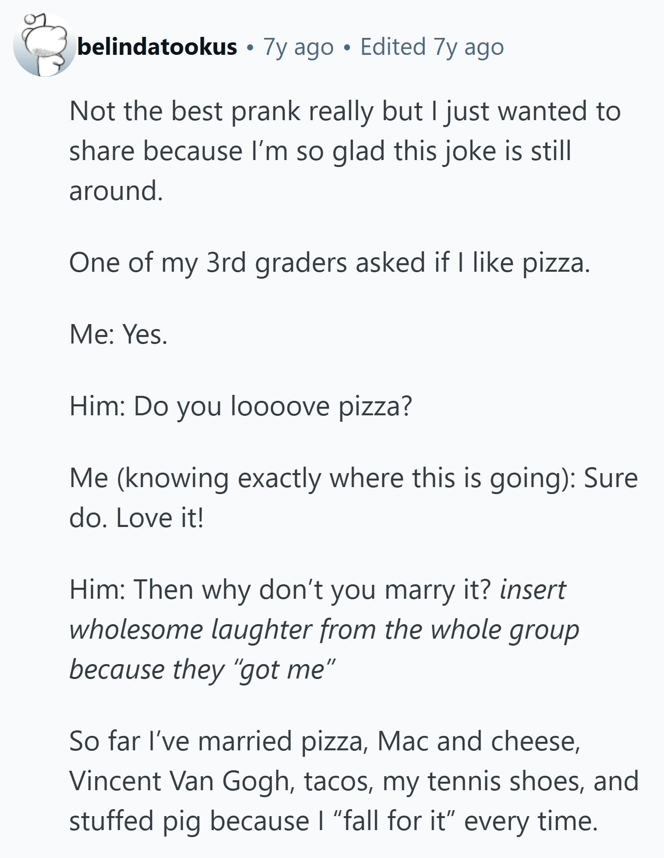 belindatookus 7y ago Edited 7y ago Not the best prank really but I just wanted to share because I'm so glad this joke is still around. One of my 3rd graders asked if I like pizza. Me: Yes. Him: Do you loooove pizza? Me (knowing exactly where this is going): Sure do. Love it! Him: Then why don't you marry it? insert wholesome laughter from the whole group because they got me So far I've married pizza, Mac and cheese, Vincent Van Gogh, tacos, my tennis shoes, and stuffed pig because I fall for it every time. 