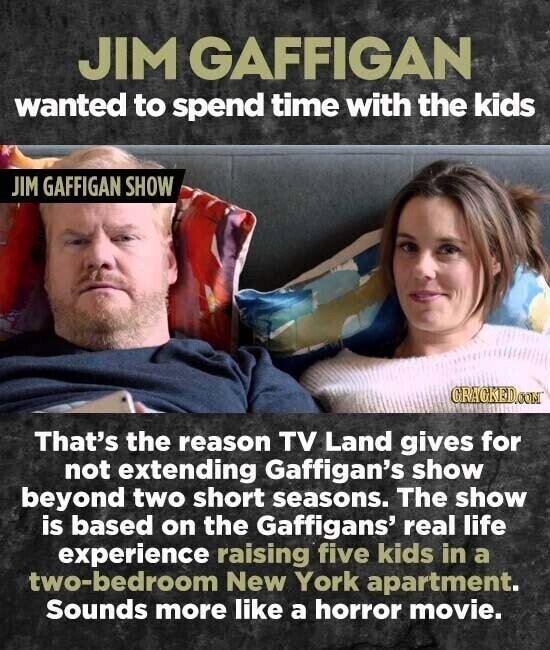 JIM GAFFIGAN wanted to spend time with the kids JIM GAFFIGAN SHOW GRAGKED.COM That's the reason TV Land gives for not extending Gaffigan's show beyond two short seasons. The show is based on the Gaffigans' real life experience raising five kids in a two-bedroom New York apartment. Sounds more like a horror movie.