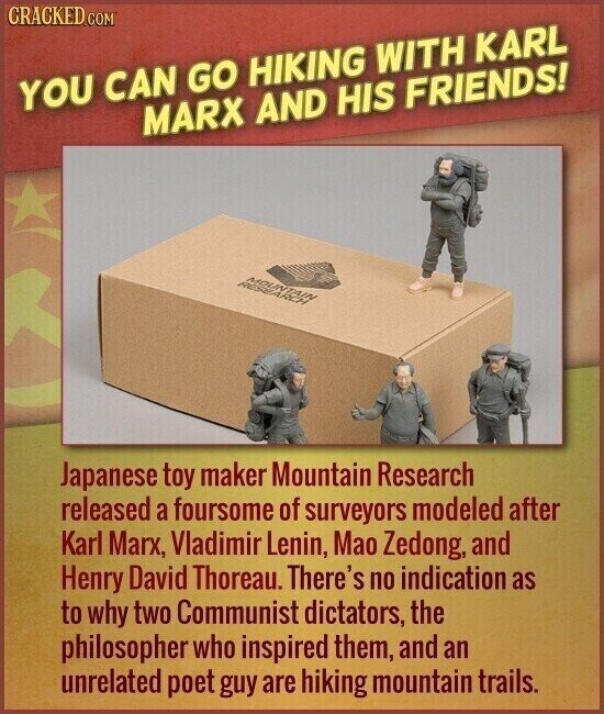 CRACKED COM YOU CAN GO HIKING WITH KARL MARX AND HIS FRIENDS! MOUNTAIN RESEARCH Japanese toy maker Mountain Research released a foursome of surveyors modeled after Karl Marx, Vladimir Lenin, Mao Zedong, and Henry David Thoreau. There's no indication as to why two Communist dictators, the philosopher who inspired them, and an unrelated poet guy are hiking mountain trails.