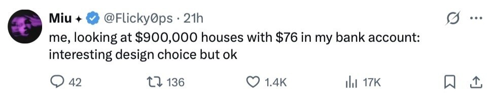 Miu @Flicky0ps 21h ... me, looking at $900,000 houses with $76 in my bank account: interesting design choice but ok 42 136 1.4K del 17K 