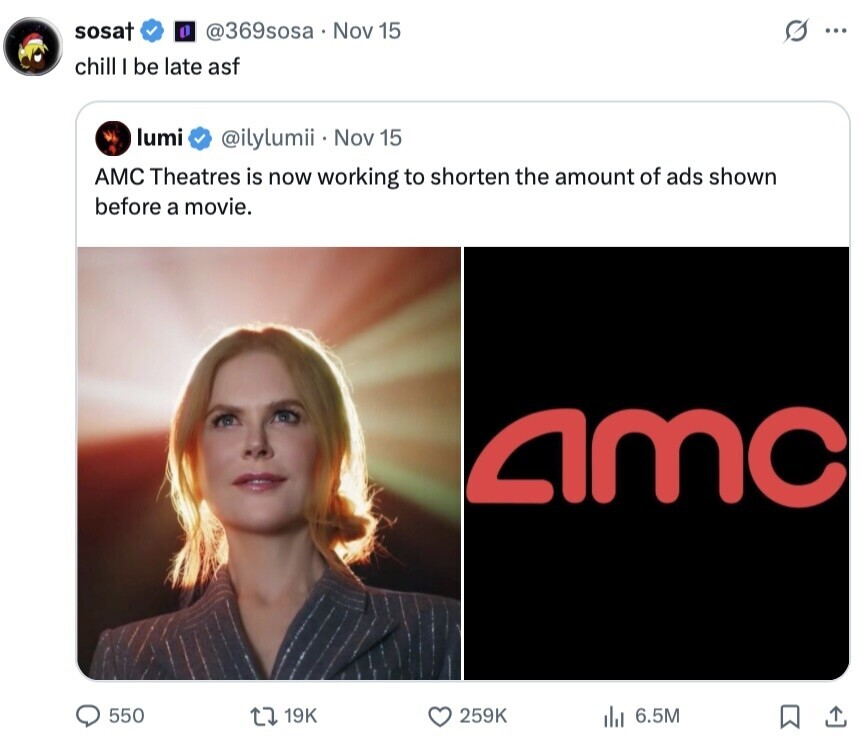 sosat G @369sosa Nov 15 ... chill I be late asf lumi @ilylumii Nov 15 AMC Theatres is now working to shorten the amount of ads shown before a movie. amc 550 19K 259K 6.5M 