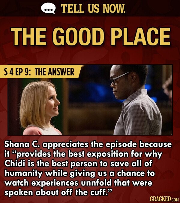 TELL US NOW. THE GOOD PLACE S4EP 9: THE ANSWER Shana C. appreciates the episode because it provides the best exposition for why Chidi is the best person to save all of humanity while giving US a chance to watch experiences unnfold that were spoken about off the cuff.