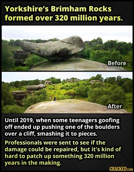 Yorkshire's Brimham Rocks formed over 320 million years. Before After Until 2019, when some teenagers goofing off ended up pushing one of the boulders over a cliff, smashing it to pieces. Professionals were sent to see if the damage could be repaired, but it's kind of hard to patch up something 320 million years in the making. CRACKED.COM