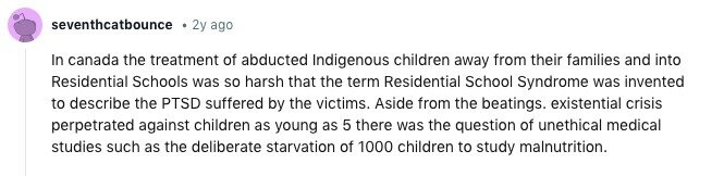 seventhcatbounce 2y ago In canada the treatment of abducted Indigenous children away from their families and into Residential Schools was so harsh that the term Residential School Syndrome was invented to describe the PTSD suffered by the victims. Aside from the beatings. existential crisis perpetrated against children as young as 5 there was the question of unethical medical studies such as the deliberate starvation of 1000 children to study malnutrition. 