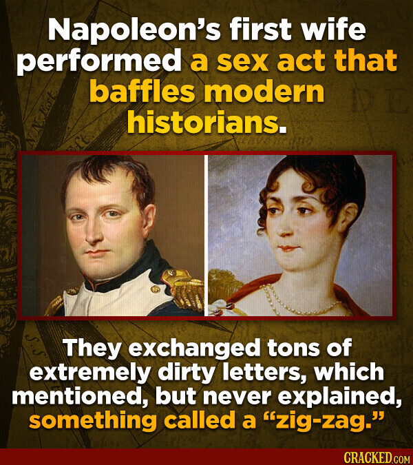 Napoleon's first wife performed a sex act that baffles modern historians. N.N.E.S.T HE - S They exchanged tons of extremely dirty letters, which mentioned, but never explained, something called a zig-zag. CRACKED.COM