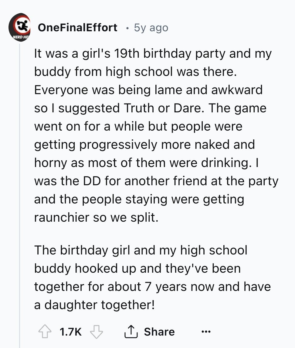 OneFinalEffort 5y ago NERD НЕ It was a girl's 19th birthday party and my buddy from high school was there. Everyone was being lame and awkward so I suggested Truth or Dare. The game went on for a while but people were getting progressively more naked and horny as most of them were drinking. I was the DD for another friend at the party and the people staying were getting raunchier so we split. The birthday girl and my high school buddy hooked up and they've been together for about 7 years now and have a daughter together! 1.7K Share 